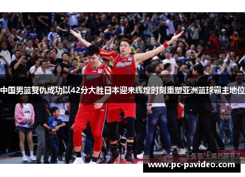 中国男篮复仇成功以42分大胜日本迎来辉煌时刻重塑亚洲篮球霸主地位