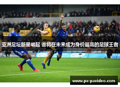 亚洲足坛新星崛起 谁将在未来成为身价最高的足球王者