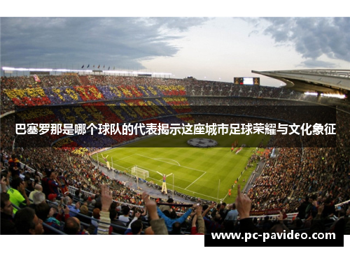 巴塞罗那是哪个球队的代表揭示这座城市足球荣耀与文化象征